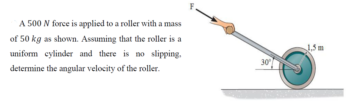 F
A 500 N force is applied to a roller with a mass
of 50 kg as shown. Assuming that the roller is a
1,5 m
uniform cylinder and there is no slipping,
30°
determine the angular velocity of the roller.
