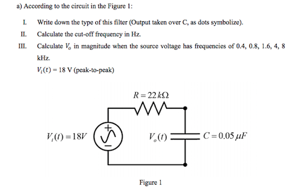 a) According to the circuit in the Figure 1:
I Write down the type of this filter (Output taken over C, as dots symbolize).
II. Calculate the cut-off frequency in Hz.
III. Calculate V, in magnitude when the source voltage has frequencies of 0.4, 0.8, 1.6, 4, 8
kHz.
V,(t) = 18 V (peak-to-peak)
R= 22 k2
V,(1) =18V
(A
V,(1)
C=0,05 µF
Figure 1
