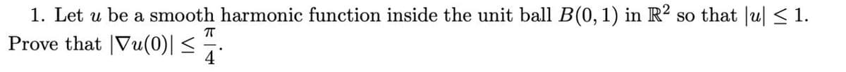 1. Let u be a smooth harmonic function inside the unit ball B(0, 1) in R² so that |u| < 1.
Prove that |Vu(0)| <
4
