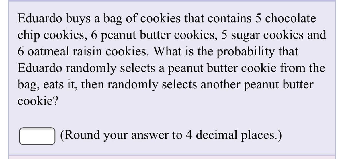 Eduardo buys a bag of cookies that contains 5 chocolate
chip cookies, 6 peanut butter cookies, 5 sugar cookies and
6 oatmeal raisin cookies. What is the probability that
Eduardo randomly selects a peanut butter cookie from the
bag, eats it, then randomly selects another peanut butter
cookie?
(Round your answer to 4 decimal places.)
