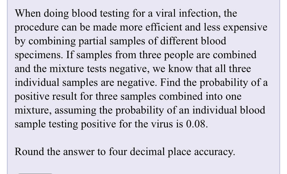 When doing blood testing for a viral infection, the
procedure can be made more efficient and less expensive
by combining partial samples of different blood
specimens. If samples from three people are combined
and the mixture tests negative, we know that all three
individual samples are negative. Find the probability of a
positive result for three samples combined into one
mixture, assuming the probability of an individual blood
sample testing positive for the virus is 0.08.
Round the answer to four decimal place accuracy.
