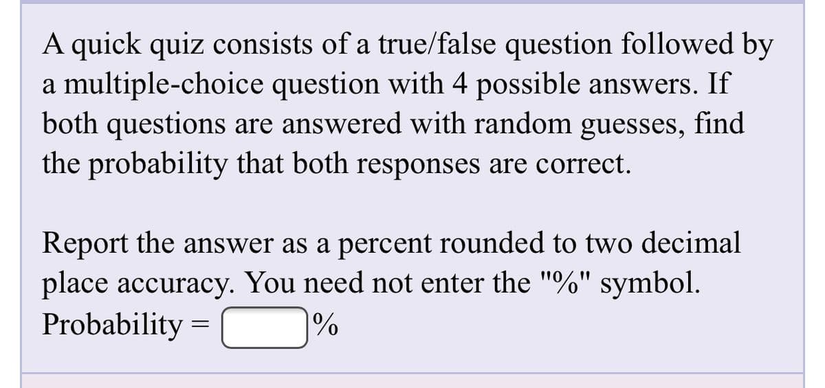 A quick quiz consists of a true/false question followed by
a multiple-choice question with 4 possible answers. If
both questions are answered with random guesses, find
the probability that both responses are correct.
Report the answer as a percent rounded to two decimal
place accuracy. You need not enter the "%" symbol.
Probability
