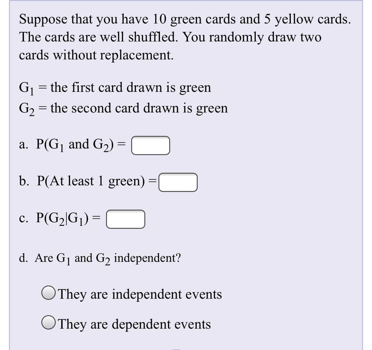 Suppose that you have 10 green cards and 5 yellow cards.
The cards are well shuffled. You randomly draw two
cards without replacement.
Gj = the first card drawn is green
G, = the second card drawn is green
%3D
a. P(G¡ and G2) =
b. P(At least 1 green) :
c. P(G2|G¡) =
d. Are Gj and G2 independent?
They are independent events
They are dependent events
