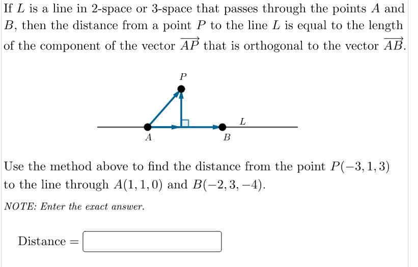 If L is a line in 2-space or 3-space that passes through the points A and
B, then the distance from a point P to the line L is equal to the length
of the component of the vector AP that is orthogonal to the vector AB.
P
A
В
Use the method above to find the distance from the point P(-3, 1, 3)
to the line through A(1, 1,0) and B(-2,3, -4).
NOTE: Enter the exact answer.
Distance =
