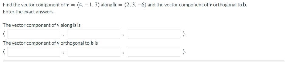 Find the vector component of v = (4, - 1, 7) along b = (2, 3, -6) and the vector component of v orthogonal to b.
Enter the exact answers.
The vector component of v along b is
).
The vector component of v orthogonal to b is
).

