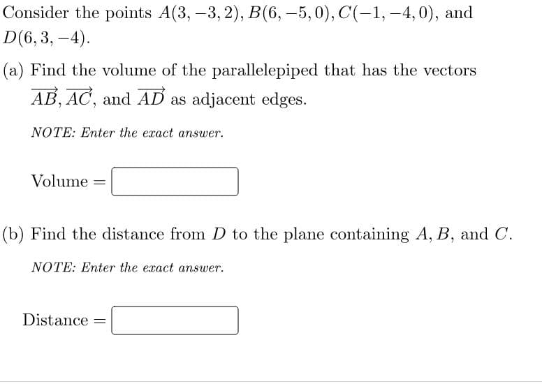 Consider the points A(3, -3, 2), B(6,-5,0), C(-1, -4, 0), and
D(6,3,
-4).
(a) Find the volume of the parallelepiped that has the vectors
AB, AC, and AD as adjacent edges.
NOTE: Enter the exact answer.
Volume =
(b) Find the distance from D to the plane containing A, B, and C.
NOTE: Enter the exact answer.
Distance =
