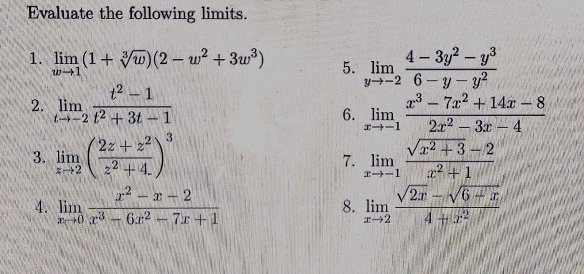 Evaluate the following limits.
4 – 3y? – y3
y→-2 6-y- y?
1. lim (1+ Vw) (2 – w² + 3w³)
5. lim
w1
|
t² –
1
23 -
6. lim
エ→ー1
7x2 + 14x – 8
2x2 3x 4
Va2 +3-2
2. lim
t→ー2 2+3t-1
2z+z2
3. lim
22 +4.
+ 4.
7. lim
エ→ー1
.2
r- 2
2r
4. lim
8. lim
0 x-6a2
6x2-7x+1
4+74
