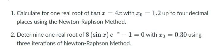 1. Calculate for one real root of tan x = 4x with ro
1.2 up to four decimal
places using the Newton-Raphson Method.
2. Determine one real root of 8 (sin æ) e- – 1 = 0 with ao
0.30 using
three iterations of Newton-Raphson Method.
