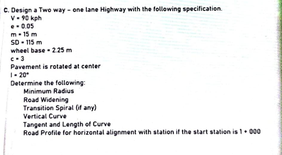 C. Design a Two way - one lane Highway with the following specification.
V - 90 kph
e - 0.05
m. 15 m
SD - 115 m
wheel base - 2.25 m
c- 3
Pavement is rotated at center
| - 20°
Determine the following:
Minimum Radius
Road Widening
Transition Spiral (if any)
Vertical Curve
Tangent and Length of Curve
Road Profile for horizontal alignment with station if the start station is 1 • 000
