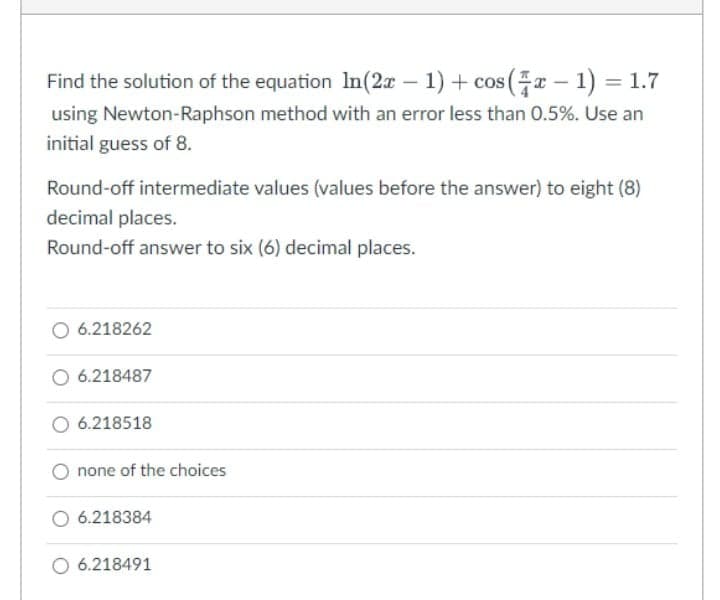 Find the solution of the equation In(2x – 1) + cos(x – 1) = 1.7
cOS
using Newton-Raphson method with an error less than 0.5%. Use an
initial guess of 8.
Round-off intermediate values (values before the answer) to eight (8)
decimal places.
Round-off answer to six (6) decimal places.
O 6.218262
O 6.218487
O 6.218518
O none of the choices
O 6.218384
O 6.218491
