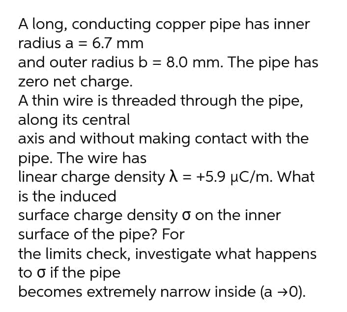 A long, conducting copper pipe has inner
radius a = 6.7 mm
and outer radius b = 8.0 mm. The pipe has
zero net charge.
A thin wire is threaded through the pipe,
along its central
axis and without making contact with the
pipe. The wire has
linear charge density A = +5.9 µC/m. What
is the induced
surface charge density o on the inner
surface of the pipe? For
the limits check, investigate what happens
to o if the pipe
becomes extremely narrow inside (a →0).
