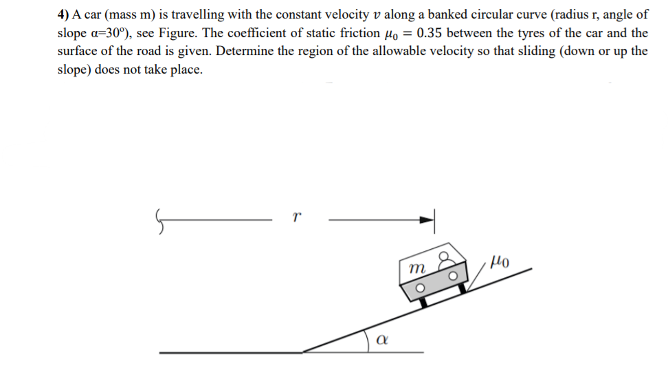 4) A car (mass m) is travelling with the constant velocity v along a banked circular curve (radius r, angle of
slope a=30°), see Figure. The coefficient of static friction µo = 0.35 between the tyres of the car and the
surface of the road is given. Determine the region of the allowable velocity so that sliding (down or up the
slope) does not take place.
r
