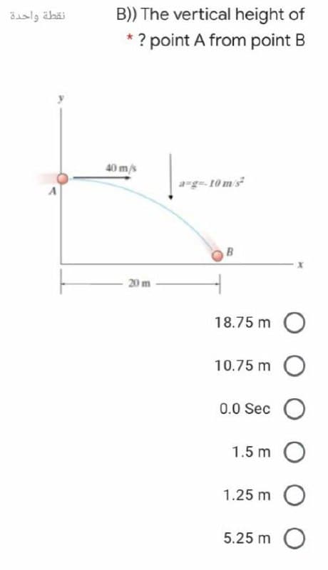 نقطة واحدة
B)) The vertical height of
* ? point A from point B
40 m/s
a=g= 10ms
20 m
18.75 m O
10.75 m
0.0 Sec O
1.5 m O
1.25 m
5.25 m O
