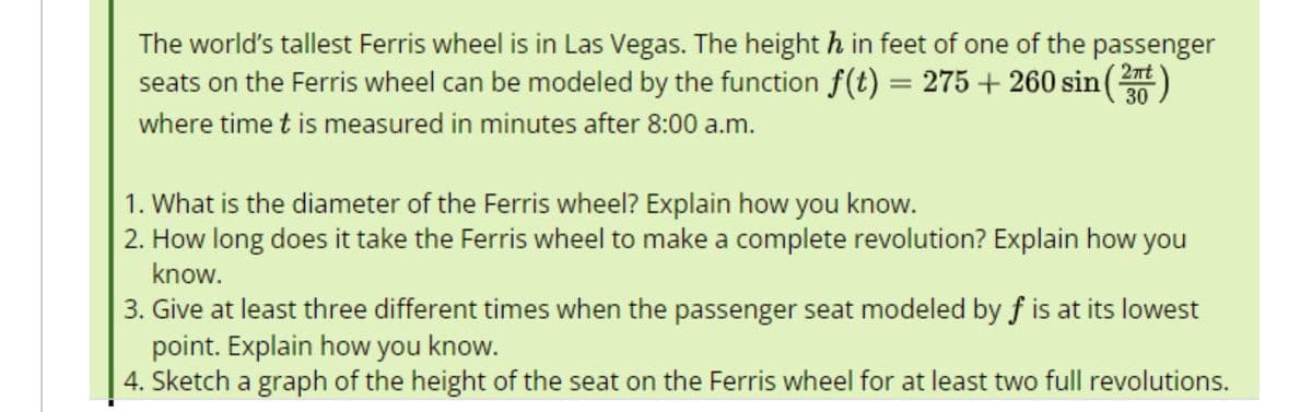 The world's tallest Ferris wheel is in Las Vegas. The height h in feet of one of the passenger
seats on the Ferris wheel can be modeled by the function f(t) = 275 +260 sin (²)
where time t is measured in minutes after 8:00 a.m.
30
1. What is the diameter of the Ferris wheel? Explain how you know.
2. How long does it take the Ferris wheel to make a complete revolution? Explain how you
know.
3. Give at least three different times when the passenger seat modeled by f is at its lowest
point. Explain how you know.
4. Sketch a graph of the height of the seat on the Ferris wheel for at least two full revolutions.
