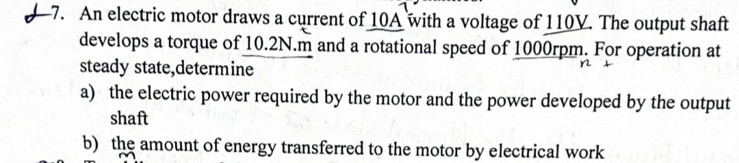 +7. An electric motor draws a current of 10A with a voltage of 110V. The output shaft
develops a torque of 10.2N.m and a rotational speed of 1000rpm. For operation at
steady state,determine
a) the electric power required by the motor and the power developed by the output
shaft
b) the amount of energy transferred to the motor by electrical work
