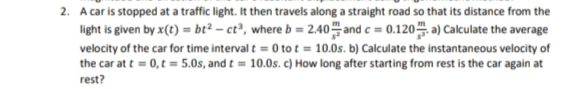 2. A car is stopped at a traffic light. It then travels along a straight road so that its distance from the
light is given by x(t) = bt² – ct³, where b = 2.40 and c = 0.120 a) Calculate the average
velocity of the car for time interval t = 0 to t = 10.0s. b) Calculate the instantaneous velocity of
the car at t = 0,t = 5.0s, and t = 10.0s. c) How long after starting from rest is the car again at
rest?
