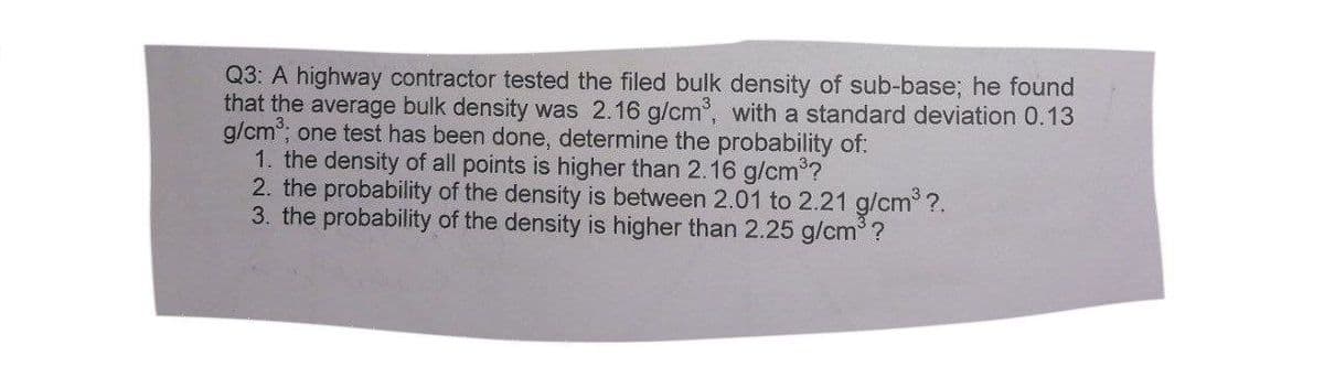 Q3: A highway contractor tested the filed bulk density of sub-base; he found
that the average bulk density was 2.16 g/cm, with a standard deviation 0.13
g/cm°; one test has been done, determine the probability of:
1. the density of all points is higher than 2.16 g/cm*?
2. the probability of the density is between 2.01 to 2.21 g/cm ?.
3. the probability of the density is higher than 2.25 g/cm ?
