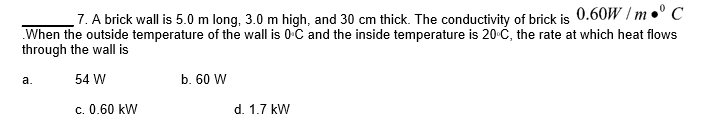 7. A brick wall is 5.0 m long, 3.0 m high, and 30 cm thick. The conductivity of brick is 0.60W /m•° C
When the outside temperature of the wall is 0 C and the inside temperature is 20-Ć, the rate at which heat flows
through the wall is
а.
54 W
b. 60 W
c. 0.60 kW
d. 1.7 kW
