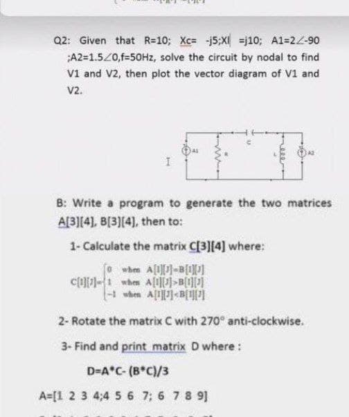 Q2: Given that R=10; Xc= j5;XI =j10; A1=22-90
;A2=1.5Z0,f=50HZ, solve the circuit by nodal to find
V1 and V2, then plot the vector diagram of V1 and
V2.
B: Write a program to generate the two matrices
A[3][4], B[3][4), then to:
1- Calculate the matrix C[3][4] where:
whem A[1]-B[1]
1 when A[]<B{UPI
2- Rotate the matrix C with 270° anti-clockwise.
3- Find and print matrix D where :
D=A*C- (B*C)/3
A=[1 2 3 4;4 5 6 7; 6 7 8 9]
