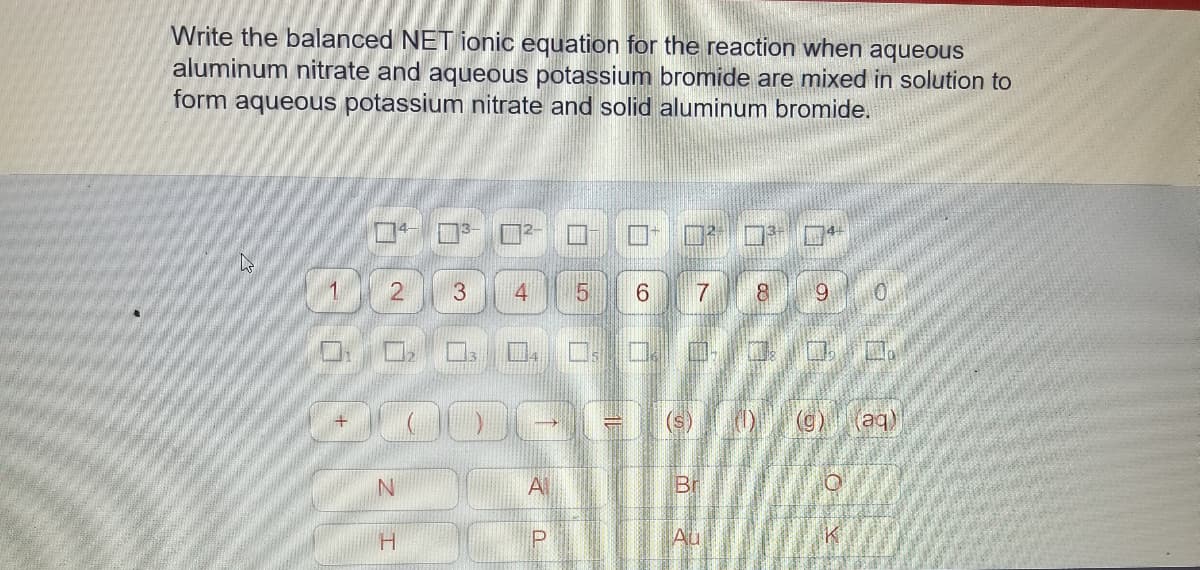 Write the balanced NET ionic equation for the reaction when aqueous
aluminum nitrate and aqueous potassium bromide are mixed in solution to
form aqueous potassium nitrate and solid aluminum bromide.
1.
4
7
8
9.
(g)
(aq)
A
Br
H.
Au

