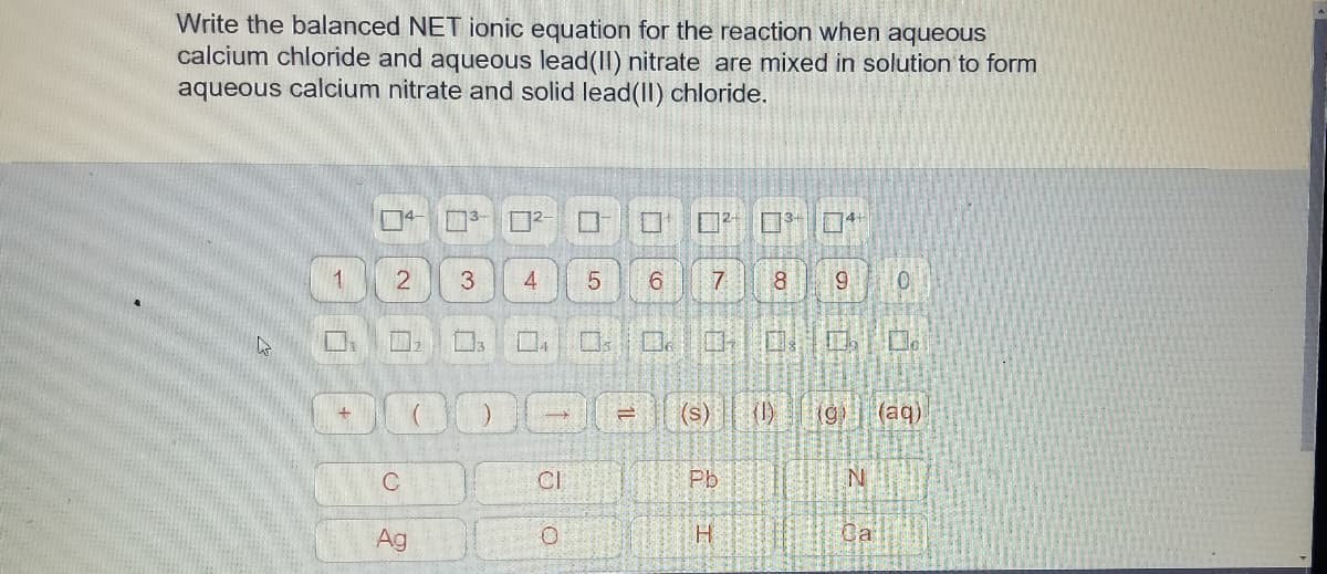 Write the balanced NET ionic equation for the reaction when aqueous
calcium chloride and aqueous lead(II) nitrate are mixed in solution to form
aqueous calcium nitrate and solid lead(II) chloride.
04- 3- D²-
134
口4
1.
6
7.
口。
国。
(s)
()
(aq)
C
CI
Pb
Ag
H.
Ca
1L
3.
