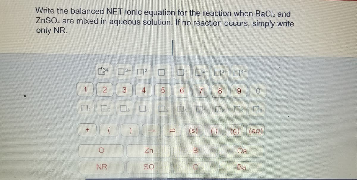 Write the balanced NET ionic equation for the reaction when BaCh and
ZNSO. are mixed in aqueous solution. If no reaction occurs, simply write
only NR.
3.
4
7.
(s)
(aq)
Zn
NR
SO
Ba
2.
