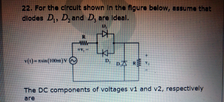 22. For the cIrcult shown In the figure below, assume that
diodes D,, D, and D, are Ideal.
v(1)=Rsin(100m)V
D.
D太 k
The DC components of voltages v1 and v2, respectively
are
