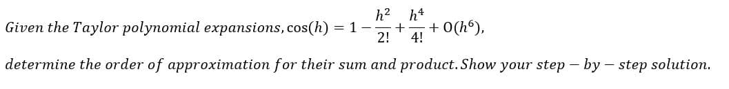 h2 h4
Given the Taylor polynomial expansions, cos(h) = 1
2!
+ O(h°),
4!
determine the order of approximation for their sum and product. Show your step – by – step solution.
