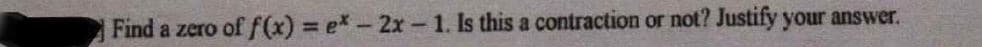 Find a zero of f(x) ex-2x-1. Is this a contraction or not? Justify your answer.
%3D
