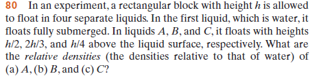 80 In an experiment, a rectangular block with height h is allowed
to float in four separate liquids. In the first liquid, which is water, it
floats fully submerged. In liquids A, B, and C, it floats with heights
h/2, 2h/3, and h/4 above the liquid surface, respectively. What are
the relative densities (the densities relative to that of water) of
(a) A, (b) B, and (c) C?
