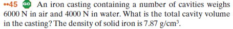 •45 G An iron casting containing a number of cavities weighs
6000 N in air and 4000 N in water. What is the total cavity volume
in the casting? The density of solid iron is 7.87 g/cm?.
