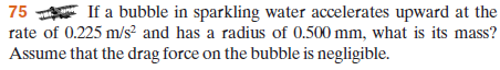 75 If a bubble in sparkling water accelerates upward at the
rate of 0.225 m/s² and has a radius of 0.500 mm, what is its mass?
Assume that the drag force on the bubble is negligible.
