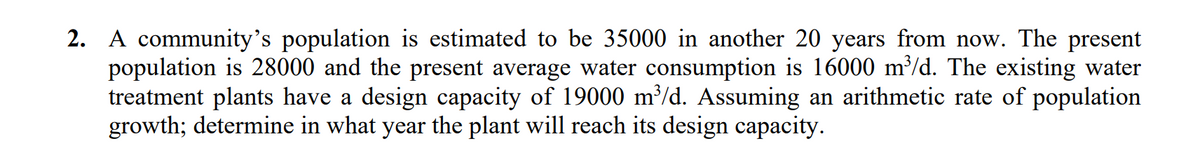 2. A community's population is estimated to be 35000 in another 20 years from now. The present
population is 28000 and the present average water consumption is 16000 m³/d. The existing water
treatment plants have a design capacity of 19000 m³/d. Assuming an arithmetic rate of population
growth; determine in what year the plant will reach its design capacity.
