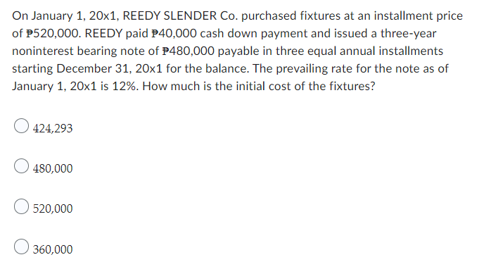 On January 1, 20x1, REEDY SLENDER Co. purchased fixtures at an installment price
of $520,000. REEDY paid $40,000 cash down payment and issued a three-year
noninterest bearing note of $480,000 payable in three equal annual installments
starting December 31, 20x1 for the balance. The prevailing rate for the note as of
January 1, 20x1 is 12%. How much is the initial cost of the fixtures?
424,293
480,000
O 520,000
360,000