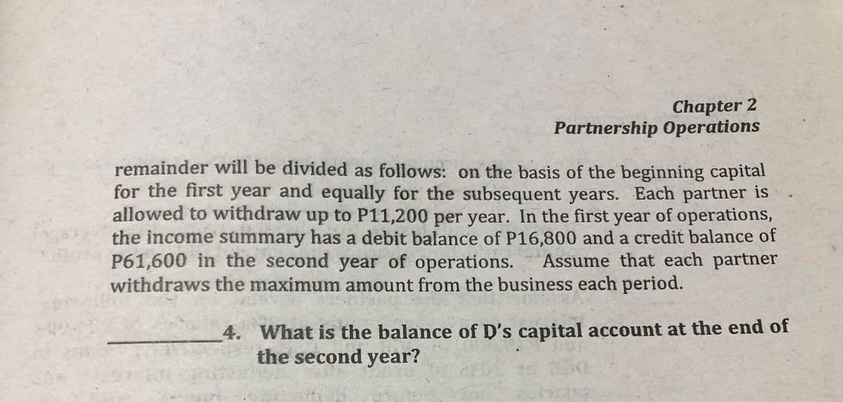 Chapter 2
Partnership Operations
remainder will be divided as follows: on the basis of the beginning capital
for the first year and equally for the subsequent years. Each partner is
allowed to withdraw up to P11,200 per year. In the first year of operations,
the income summary has a debit balance of P16,800 and a credit balance of
P61,600 in the second year of operations.
withdraws the maximum amount from the business each period.
Assume that each partner
4. What is the balance of D's capital account at the end of
the second year?
