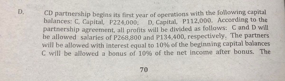 D.
CD partnership begins its first year of operations with the following capital
balances: C, Capital, P224,0003;
D, Capital, P112,000. According to the
partnership agreement, ali profits will be divided as follows: C and D will
be allowed salaries of P268,800 and P134,400, respectively. The partners
will be allowed with interest equal to 10% of the beginning capital balances
C will be allowed a bonus of 10% of the net income after bonus. The
70
