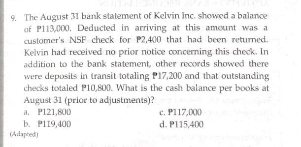 9. The August 31 bank statement of Kelvin Inc. showed a balance
of P113,000. Deducted in arriving at this amount was a
customer's NSF check for P2,400 that had been returned.
Kelvin had received no prior notice concerning this check. In
addition to the bank statement, other records showed there
were deposits in transit totaling P17,200 and that outstanding
checks totaled P10,800. What is the cash balance per books at
August 31 (prior to adjustments)?
a. P121,800
c. P117,000
d. P115,400
b. P119,400
(Adapted)