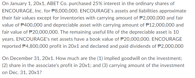 On January 1, 20x1, ABET Co. purchased 25% interest in the ordinary shares of
ENCOURAGE, Inc. for P8,000,000. ENCOURAGE's assets and liabilities approximate
their fair values except for inventories with carrying amount of $2,000,000 and fair
value of $400,000 and depreciable asset with carrying amount of $12,000,000 and
fair value of $20,000,000. The remaining useful life of the depreciable asset is 10
years. ENCOURAGE's net assets have a book value of $20,000,000. ENCOURAGE
reported $4,800,000 profit in 20x1 and declared and paid dividends of $2,000,000
On December 31, 20x1. How much are the (1) implied goodwill on the investment;
(2) sha in the associate's profit in 20x1; and (3) carrying amount of the investment
on Dec. 31, 20x1?