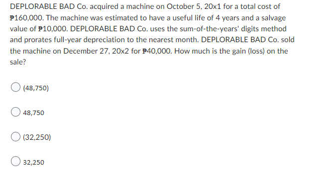 DEPLORABLE BAD Co. acquired a machine on October 5, 20x1 for a total cost of
$160,000. The machine was estimated to have a useful life of 4 years and a salvage
value of $10,000. DEPLORABLE BAD Co. uses the sum-of-the-years' digits method
and prorates full-year depreciation to the nearest month. DEPLORABLE BAD Co. sold
the machine on December 27, 20x2 for $40,000. How much is the gain (loss) on the
sale?
O (48,750)
48,750
(32,250)
32,250