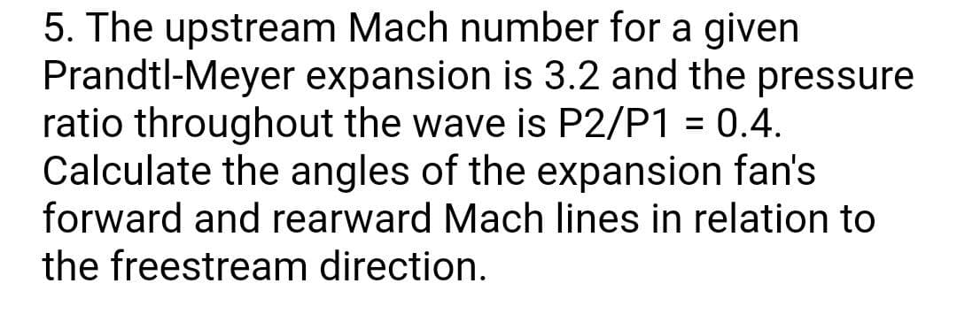5. The upstream Mach number for a given
Prandtl-Meyer expansion is 3.2 and the pressure
ratio throughout the wave is P2/P1 = 0.4.
Calculate the angles of the expansion fan's
forward and rearward Mach lines in relation to
the freestream direction.