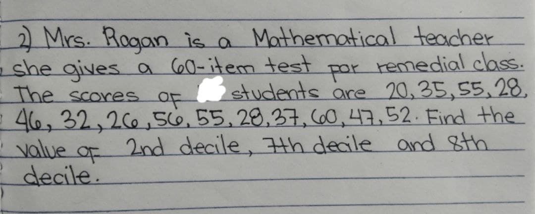 2) Mrs. Rogan is a Mathematical teacher
she gives a 60-item test
- The scores of
por
remedial class.
students are 20,35,55,28,
= 46, 32, 26, 56, 55, 28, 37, 60, 47, 52. Find the
value of 2nd decile, 7th decile and 8th
decile.