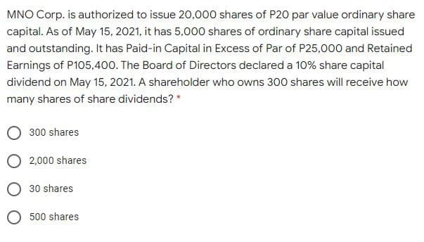 MNO Corp. is authorized to issue 20,000 shares of P20 par value ordinary share
capital. As of May 15, 2021, it has 5,000 shares of ordinary share capital issued
and outstanding. It has Paid-in Capital in Excess of Par of P25,000 and Retained
Earnings of P105,400. The Board of Directors declared a 10% share capital
dividend on May 15, 2021. A shareholder who owns 300 shares will receive how
many shares of share dividends? *
300 shares
O 2,000 shares
30 shares
O 500 shares
