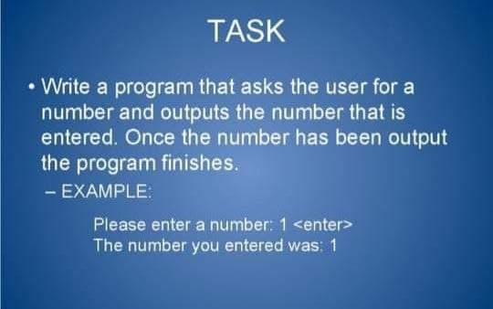TASK
• Write a program that asks the user for a
number and outputs the number that is
entered. Once the number has been output
the program finishes.
- EXAMPLE:
Please enter a number: 1 <enter>
The number you entered was: 1
