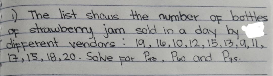 bottles
OF
1) The list shows the number
of strawberry jam sold in a day by
different vendors: 19, 16, 10, 12, 15, 13, 9, 11,
17, 15, 18.20. Solve For P43, Puo and Pas.