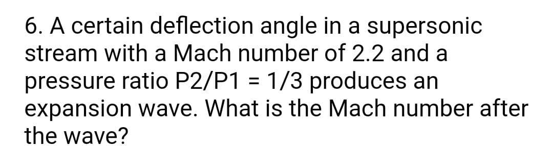 6. A certain deflection angle in a supersonic
stream with a Mach number of 2.2 and a
pressure ratio P2/P1 = 1/3 produces an
expansion wave. What is the Mach number after
the wave?