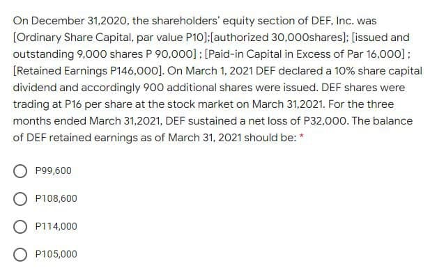 On December 31,2020, the shareholders' equity section of DEF, Inc. was
[Ordinary Share Capital, par value P10]:[authorized 30,00Oshares); [issued and
outstanding 9,000 shares P 90,000]: [Paid-in Capital in Excess of Par 16,000];
[Retained Earnings P146,000]. On March 1, 2021 DEF declared a 10% share capital
dividend and accordingly 900 additional shares were issued. DEF shares were
trading at P16 per share at the stock market on March 31,2021. For the three
months ended March 31,2021, DEF sustained a net loss of P32,000. The balance
of DEF retained earnings as of March 31, 2021 should be: *
P99,600
P108,600
P114,000
P105,000
