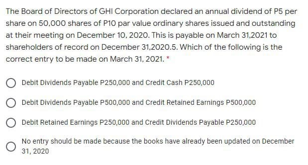 The Board of Directors of GHI Corporation declared an annual dividend of P5 per
share on 50,000 shares of P10 par value ordinary shares issued and outstanding
at their meeting on December 10, 2020. This is payable on March 31,2021 to
shareholders of record on December 31,2020.5. Which of the following is the
correct entry to be made on March 31, 2021. *
O Debit Dividends Payable P250,000 and Credit Cash P250,000
O Debit Dividends Payable P500,000 and Credit Retained Earnings P500,000
Debit Retained Earnings P250,000 and Credit Dividends Payable P250,000
No entry should be made because the books have already been updated on December
31, 2020
