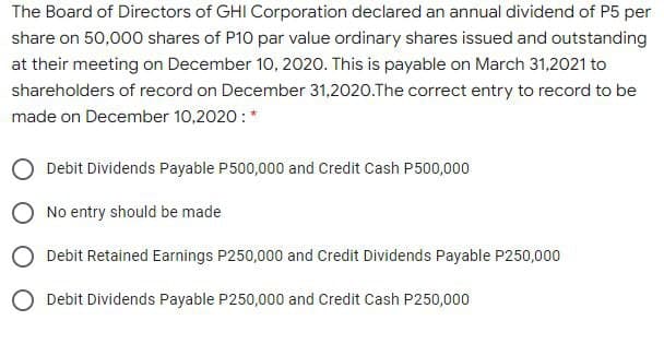 The Board of Directors of GHI Corporation declared an annual dividend of P5 per
share on 50,000 shares of P10 par value ordinary shares issued and outstanding
at their meeting on December 10, 2020. This is payable on March 31,2021 to
shareholders of record on December 31,2020.The correct entry to record to be
made on December 10,2020 :*
Debit Dividends Payable P500,000 and Credit Cash P500,000
No entry should be made
O Debit Retained Earnings P250,000 and Credit Dividends Payable P250,000
O Debit Dividends Payable P250,000 and Credit Cash P250,000
