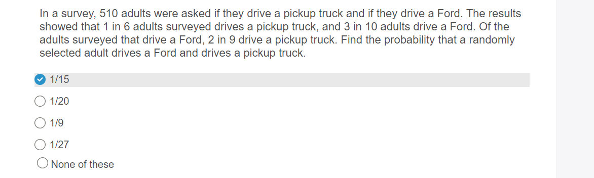 In a survey, 510 adults were asked if they drive a pickup truck and if they drive a Ford. The results
showed that 1 in 6 adults surveyed drives a pickup truck, and 3 in 10 adults drive a Ford. Of the
adults surveyed that drive a Ford, 2 in 9 drive a pickup truck. Find the probability that a randomly
selected adult drives a Ford and drives a pickup truck.
1/15
O 1/20
O 1/9
1/27
None of these
