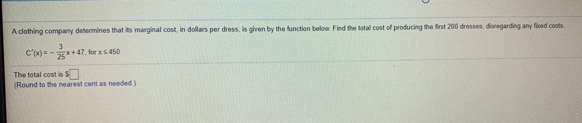 A clothing company determines that its marginal cost, in dollars per dress, is given by the function below. Find the total cost of producing the first 200 dresses, disregarding any fixed costs.
3.
C'(x)= -X+ 47, for xs 450
Ex+47, for Xs 450
%3D
The total cost is S
(Round to the nearest cent as needed.)
